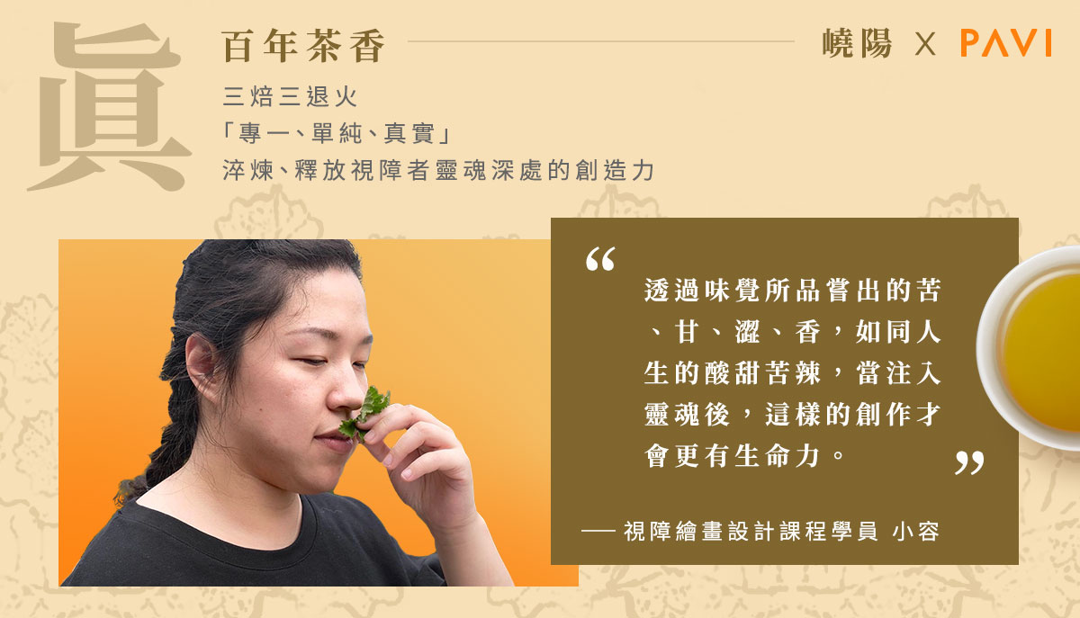 真-百年茶香。三焙三退火「專一、單純、真實」淬鍊、釋放,視障者靈魂深處的創造力。“透過味覺所品嘗出的苦、甘、澀、香,如同人生的酸甜苦辣,當注入靈魂後,這樣的創作才會更有生命力。” 第一期繪畫設計課程學員 / 小容